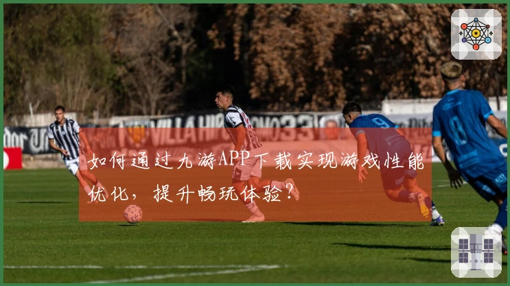 如何通过九游APP下载实现游戏性能优化，提升畅玩体验？