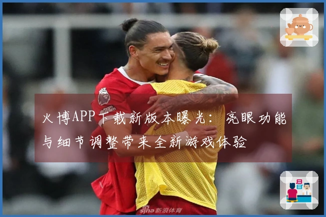 火博APP下载新版本曝光：亮眼功能与细节调整带来全新游戏体验