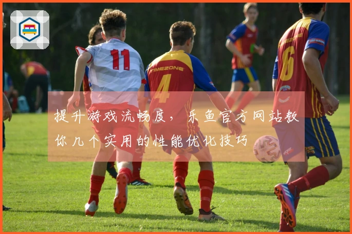 提升游戏流畅度，乐鱼官方网站教你几个实用的性能优化技巧