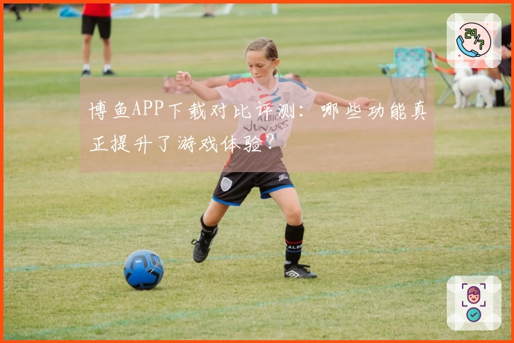 博鱼APP下载对比评测：哪些功能真正提升了游戏体验？