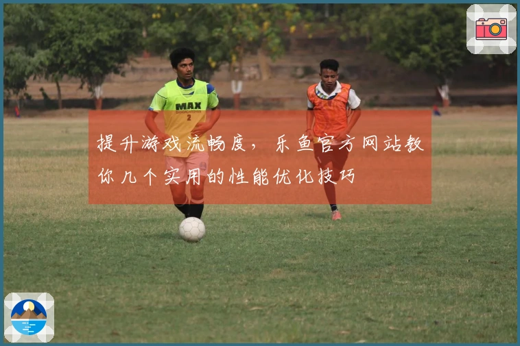提升游戏流畅度，乐鱼官方网站教你几个实用的性能优化技巧